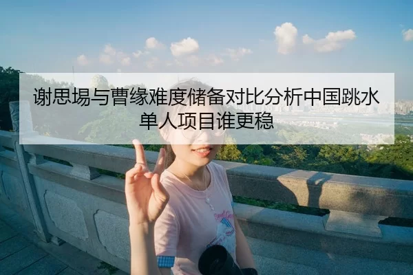 谢思埸与曹缘难度储备对比分析中国跳水单人项目谁更稳