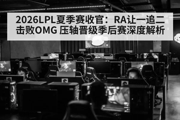 2026LPL夏季赛收官：RA让一追二击败OMG 压轴晋级季后赛深度解析（huatihui）