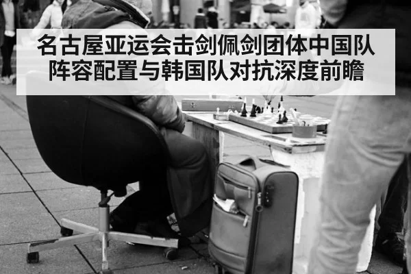 名古屋亚运会击剑佩剑团体中国队阵容配置与韩国队对抗深度前瞻 - huatihui